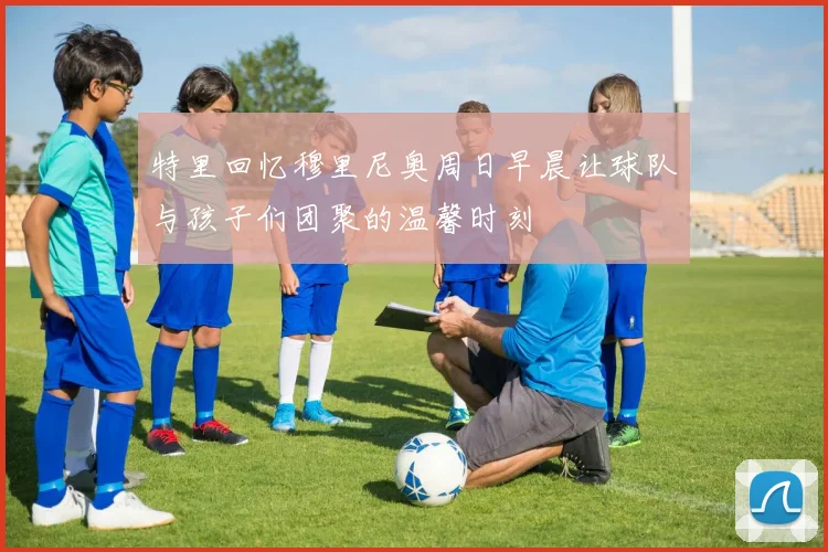 特里回忆穆里尼奥周日早晨让球队与孩子们团聚的温馨时刻