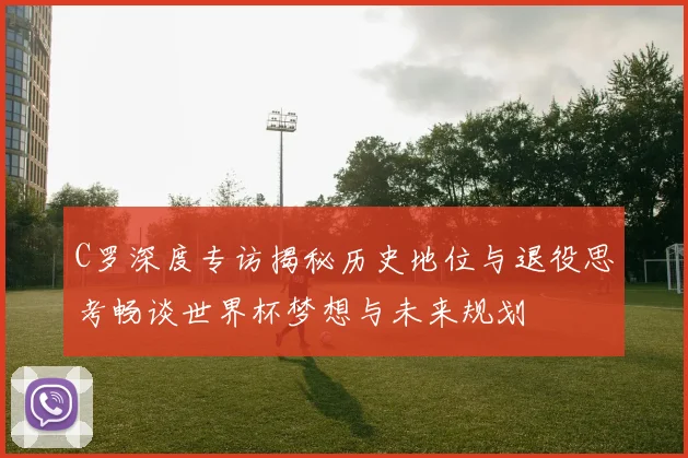 C罗深度专访揭秘历史地位与退役思考畅谈世界杯梦想与未来规划