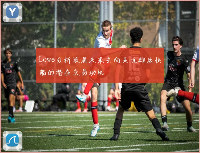 Lowe分析浓眉未来去向关注雄鹿快船的潜在交易动机
