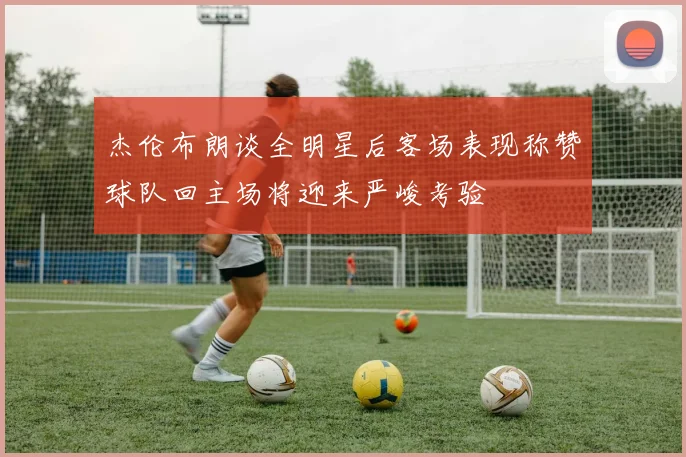 杰伦布朗谈全明星后客场表现称赞球队回主场将迎来严峻考验