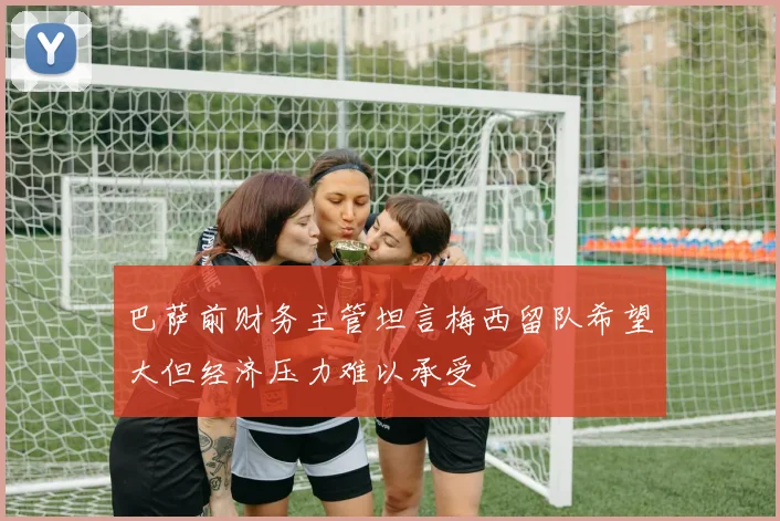 巴萨前财务主管坦言梅西留队希望大但经济压力难以承受