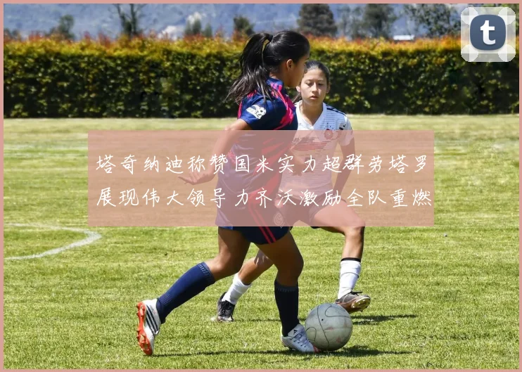塔奇纳迪称赞国米实力超群劳塔罗展现伟大领导力齐沃激励全队重燃斗志