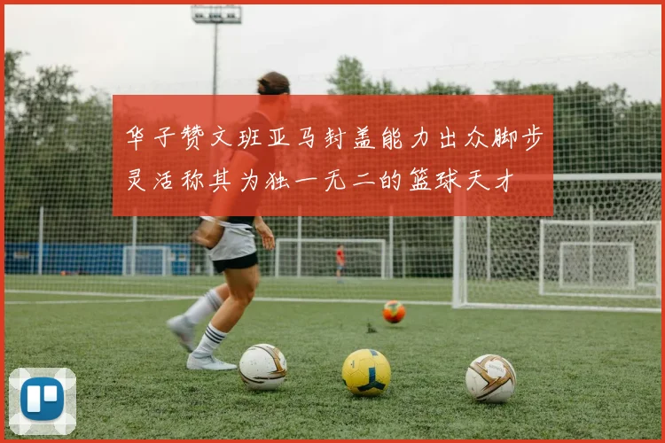 华子赞文班亚马封盖能力出众脚步灵活称其为独一无二的篮球天才