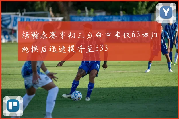 杨瀚森赛季初三分命中率仅63回归轮换后迅速提升至333