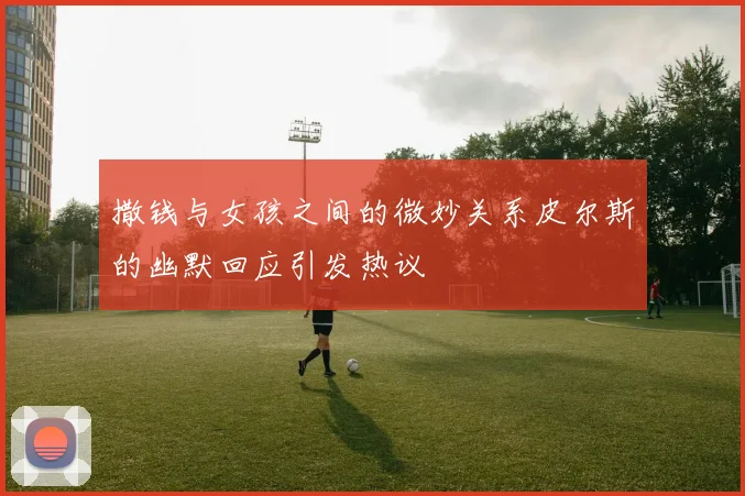 撒钱与女孩之间的微妙关系皮尔斯的幽默回应引发热议