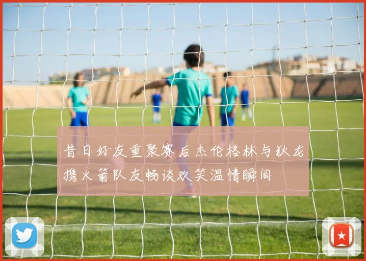 昔日好友重聚赛后杰伦格林与狄龙携火箭队友畅谈欢笑温情瞬间