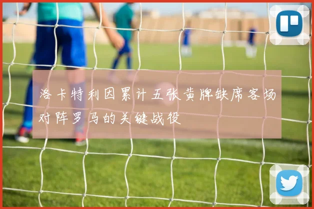 洛卡特利因累计五张黄牌缺席客场对阵罗马的关键战役