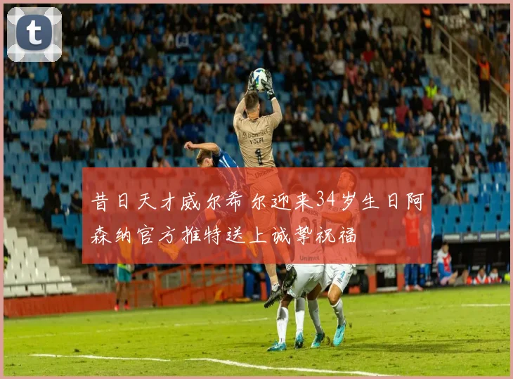 昔日天才威尔希尔迎来34岁生日阿森纳官方推特送上诚挚祝福