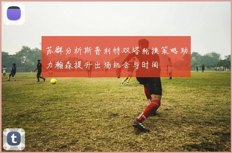苏群分析斯普利特双塔轮换策略助力瀚森提升出场机会与时间