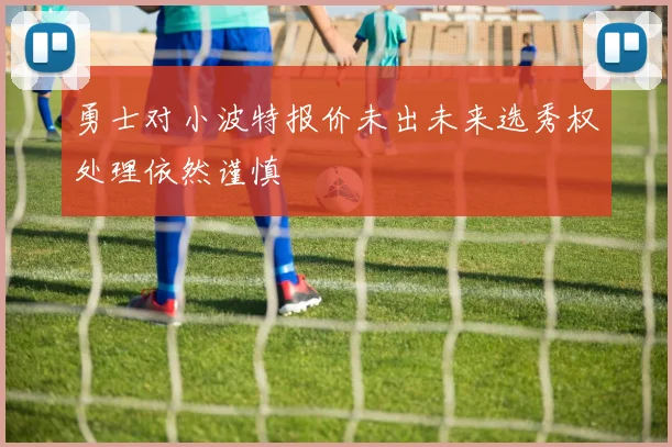 勇士对小波特报价未出未来选秀权处理依然谨慎