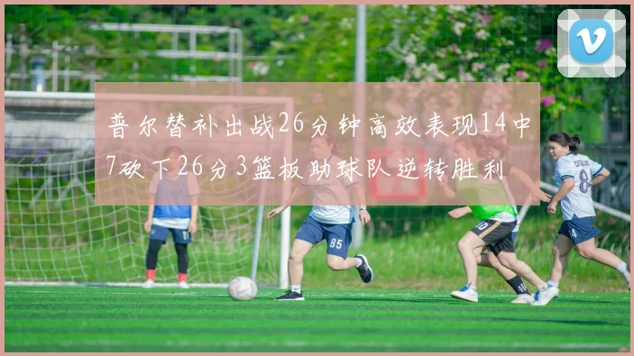 普尔替补出战26分钟高效表现14中7砍下26分3篮板助球队逆转胜利