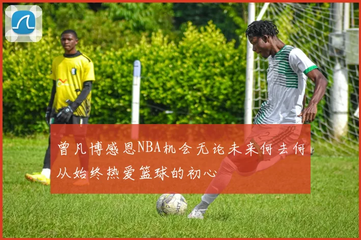 曾凡博感恩NBA机会无论未来何去何从始终热爱篮球的初心
