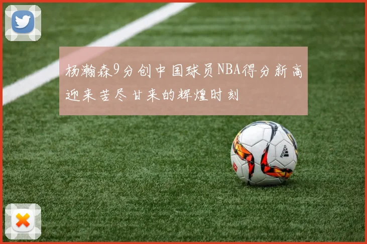 杨瀚森9分创中国球员NBA得分新高迎来苦尽甘来的辉煌时刻