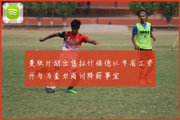 曼联计划出售拉什福德以节省工资并与马奎尔商讨降薪事宜