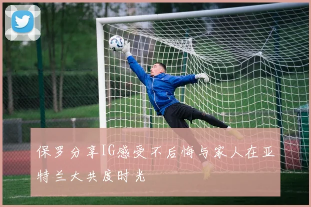 保罗分享IG感受不后悔与家人在亚特兰大共度时光