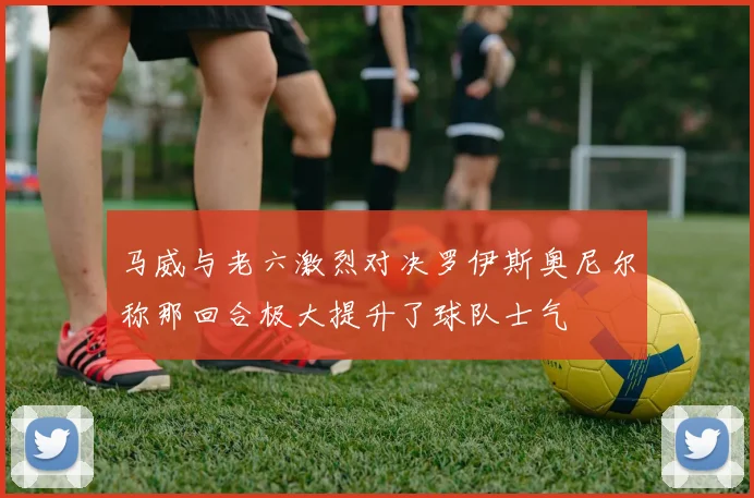 马威与老六激烈对决罗伊斯奥尼尔称那回合极大提升了球队士气