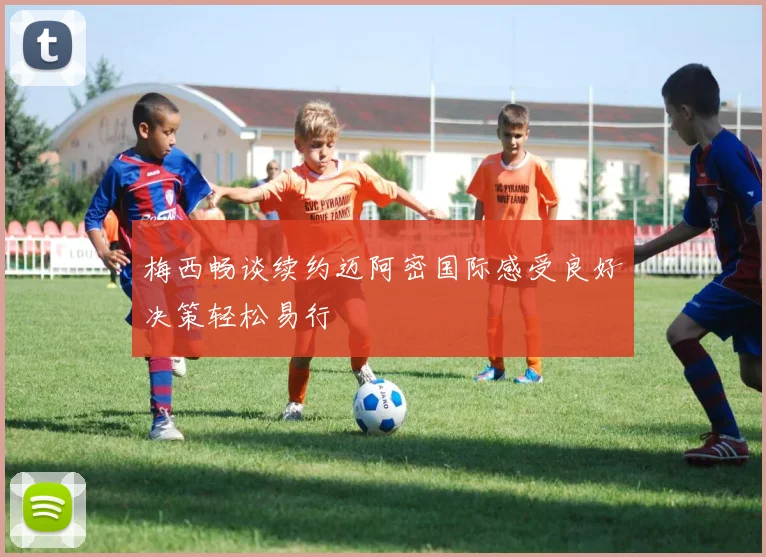 梅西畅谈续约迈阿密国际感受良好决策轻松易行