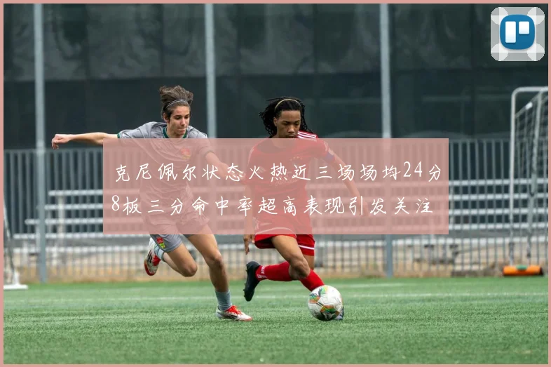克尼佩尔状态火热近三场场均24分8板三分命中率超高表现引发关注