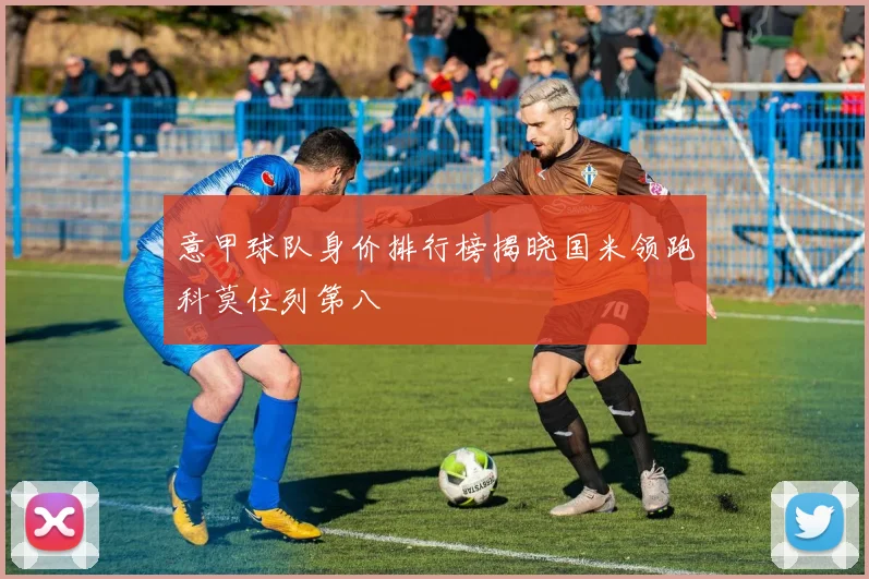 意甲球队身价排行榜揭晓国米领跑科莫位列第八