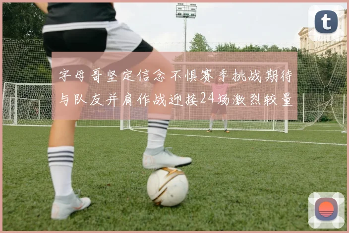 字母哥坚定信念不惧赛季挑战期待与队友并肩作战迎接24场激烈较量