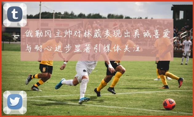 俄勒冈主帅对林葳表现出真诚喜爱与耐心进步显著引媒体关注