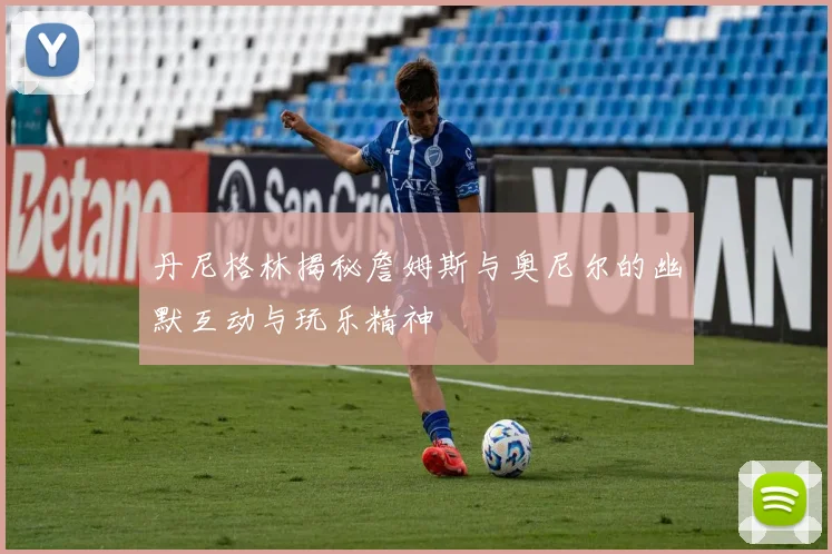 丹尼格林揭秘詹姆斯与奥尼尔的幽默互动与玩乐精神