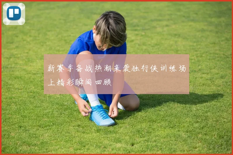 新赛季备战热潮来袭独行侠训练场上精彩瞬间回顾