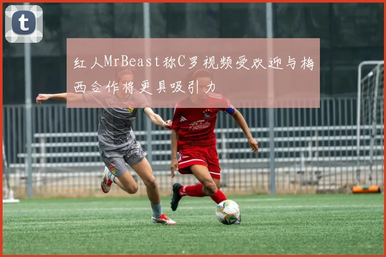 红人MrBeast称C罗视频受欢迎与梅西合作将更具吸引力