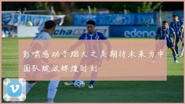 彭啸感动于烟火之美期待未来为中国队绽放辉煌时刻
