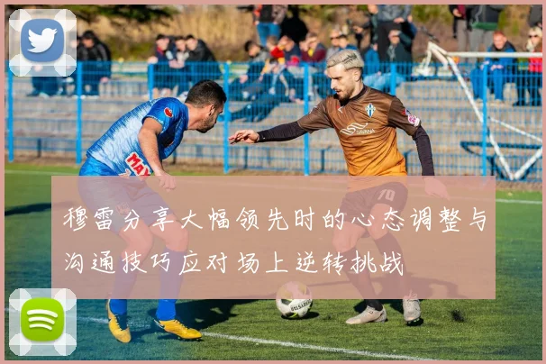 穆雷分享大幅领先时的心态调整与沟通技巧应对场上逆转挑战