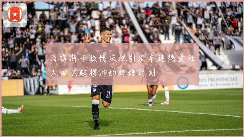 马雷斯卡激情庆祝引发车迷热爱让人回忆起穆帅的辉煌时刻