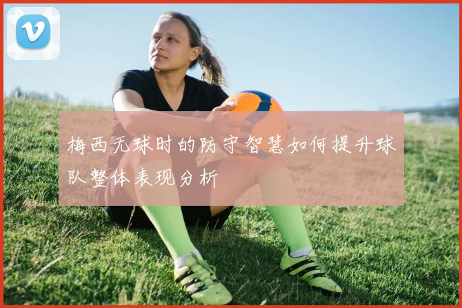 梅西无球时的防守智慧如何提升球队整体表现分析
