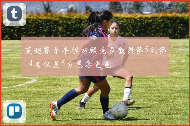 英超赛季半程回顾竞争激烈第5到第14名仅差5分悬念重重