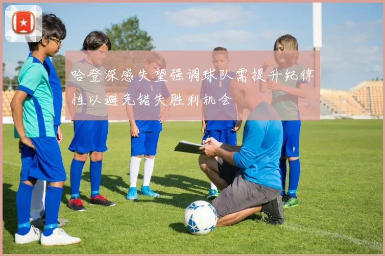 哈登深感失望强调球队需提升纪律性以避免错失胜利机会